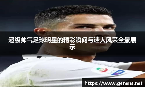 超级帅气足球明星的精彩瞬间与迷人风采全景展示