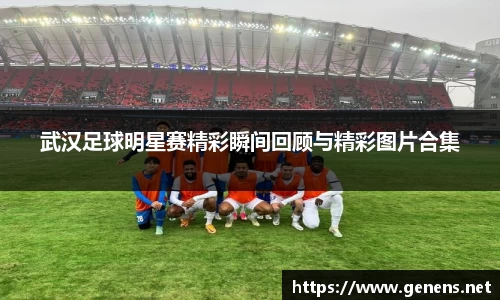 武汉足球明星赛精彩瞬间回顾与精彩图片合集
